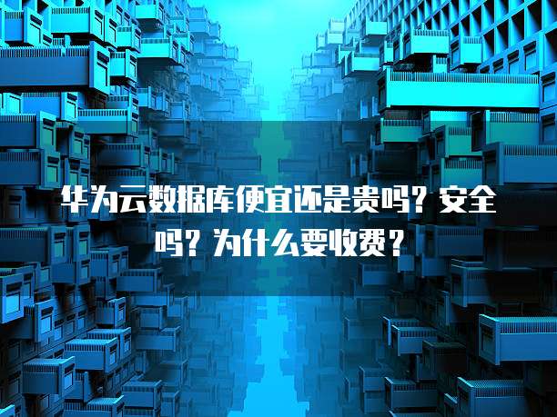 华为云数据库便宜还是贵吗？安全吗？为什么要收费？