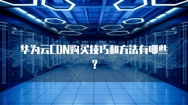 华为云CDN购买技巧和方法有哪些?