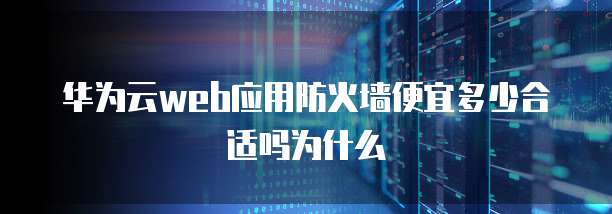 华为云web应用防火墙便宜多少合适吗为什么