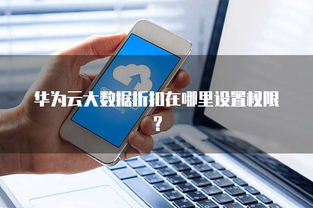 华为云大数据折扣在哪里设置权限?
