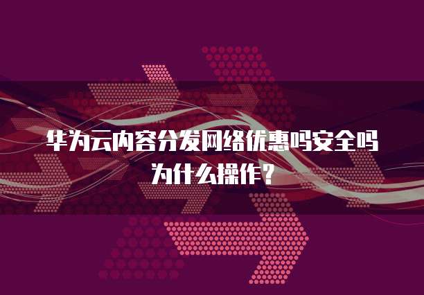 华为云内容分发网络优惠吗安全吗为什么操作?