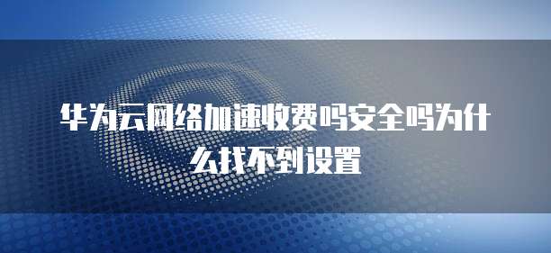 华为云网络加速收费吗安全吗为什么找不到设置