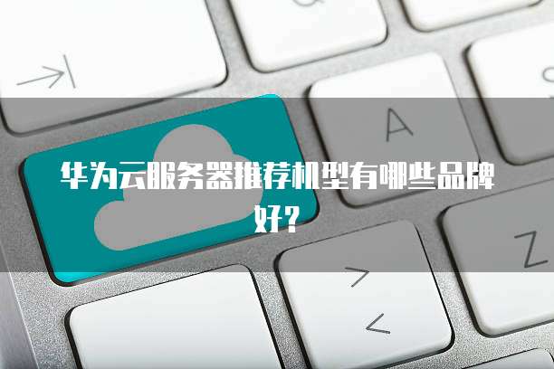 华为云服务器推荐机型有哪些品牌好?