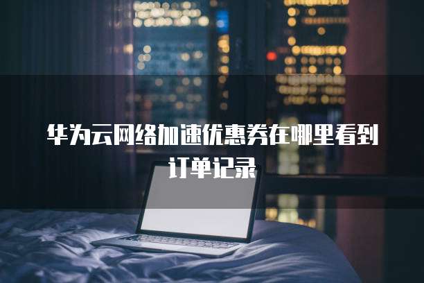 华为云网络加速优惠券在哪里看到订单记录