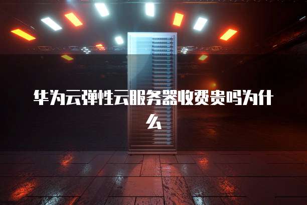华为云弹性云服务器收费贵吗为什么