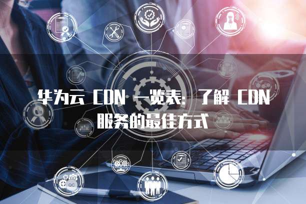 华为云 CDN 一览表：了解 CDN 服务的最佳方式