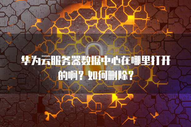 华为云服务器数据中心在哪里打开的啊?如何删除?