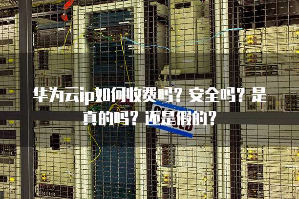 华为云ip如何收费吗?安全吗?是真的吗?还是假的?