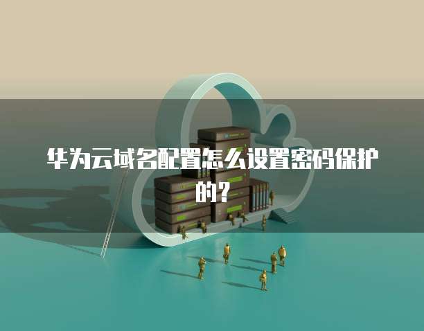 华为云域名配置怎么设置密码保护的?