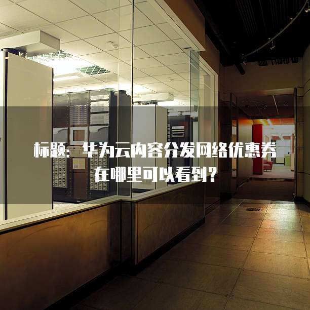 标题:华为云内容分发网络优惠券在哪里可以看到?