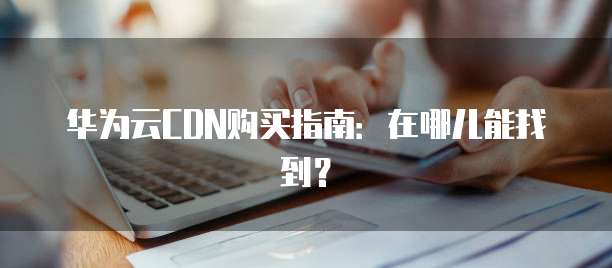 华为云CDN购买指南:在哪儿能找到?