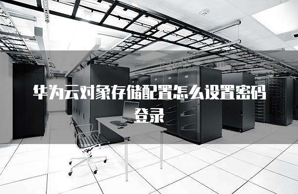 华为云对象存储配置怎么设置密码登录