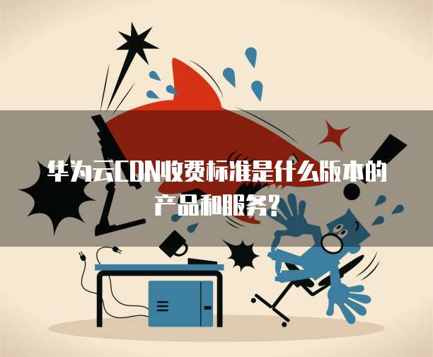 华为云CDN收费标准是什么版本的产品和服务?