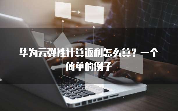 华为云弹性计算返利怎么算?一个简单的例子