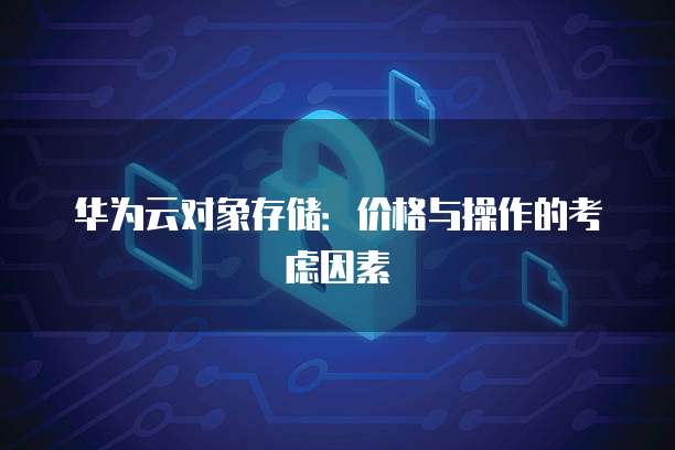 华为云对象存储:价格与操作的考虑因素