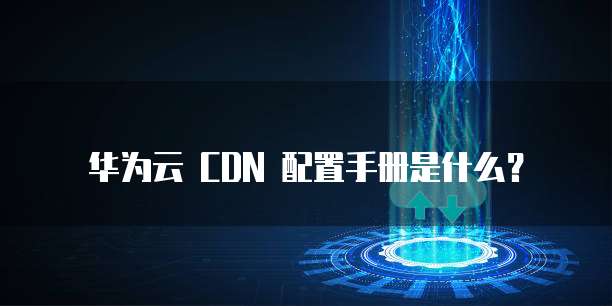 华为云 CDN 配置手册是什么?