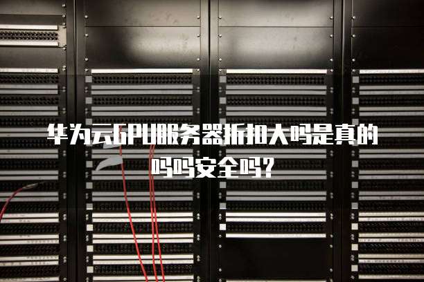 华为云GPU服务器折扣大吗是真的吗吗安全吗?