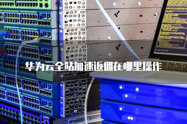 华为云全站加速返佣在哪里操作