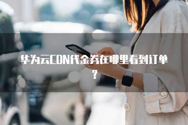 华为云CDN代金券在哪里看到订单?