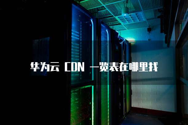 华为云 CDN 一览表在哪里找