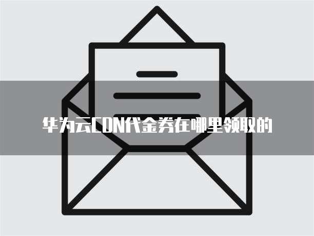华为云CDN代金券在哪里领取的