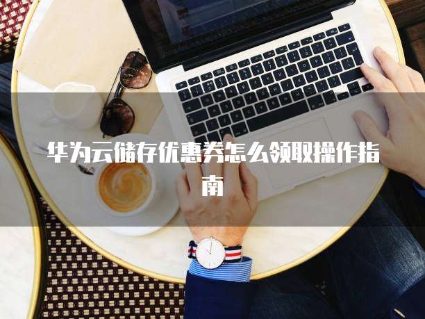 华为云储存优惠券怎么领取操作指南