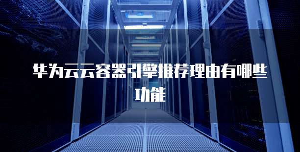 华为云云容器引擎推荐理由有哪些功能