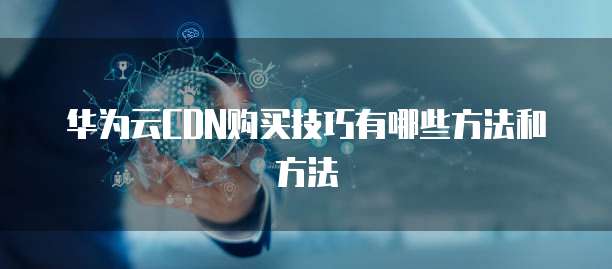 华为云CDN购买技巧有哪些方法和方法