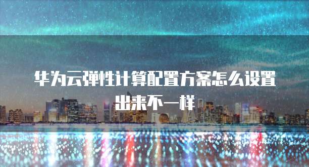 华为云弹性计算配置方案怎么设置出来不一样