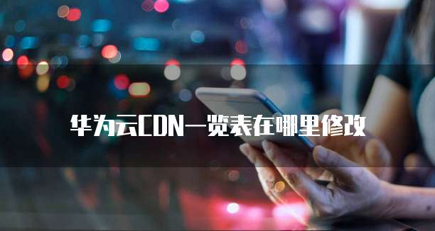 华为云CDN一览表在哪里修改