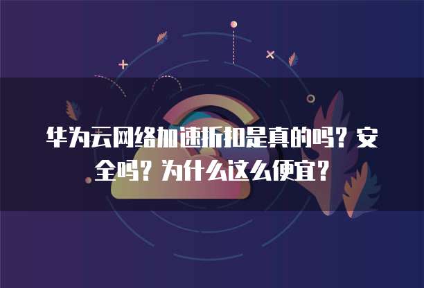 华为云网络加速折扣是真的吗?安全吗?为什么这么便宜?