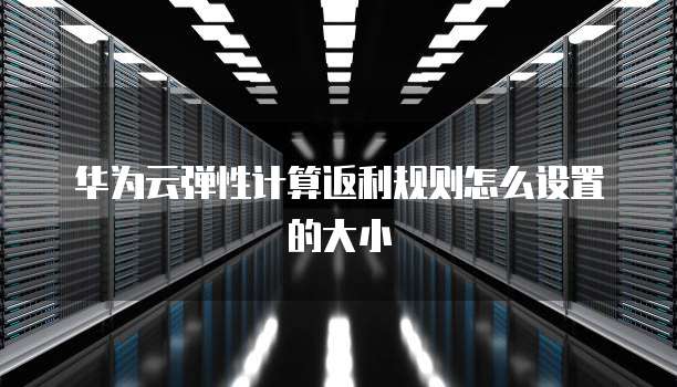 华为云弹性计算返利规则怎么设置的大小