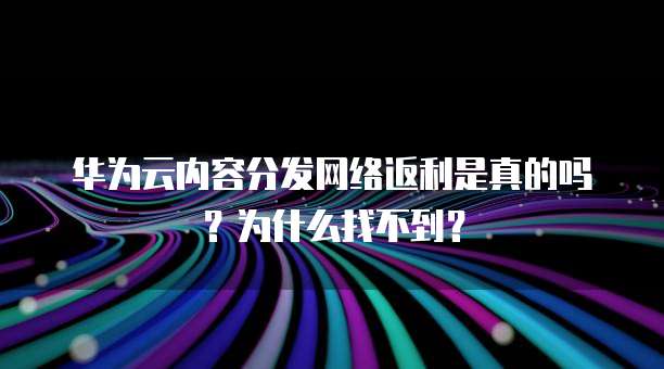 华为云内容分发网络返利是真的吗?为什么找不到?