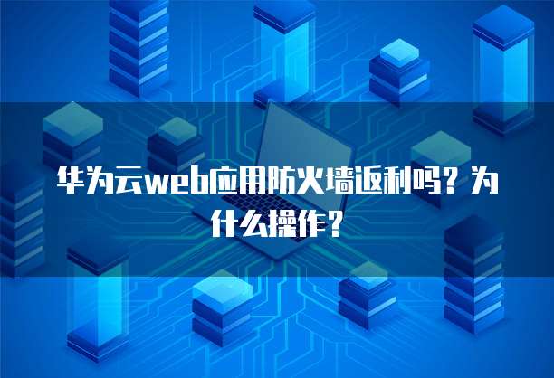 华为云web应用防火墙返利吗？为什么操作？