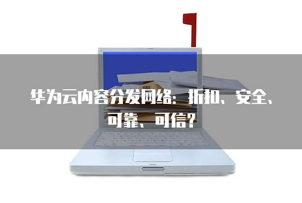 华为云内容分发网络:折扣、安全、可靠、可信?