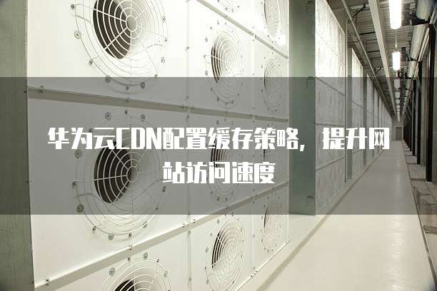 华为云CDN配置缓存策略,提升网站访问速度