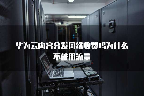 华为云内容分发网络收费吗为什么不能用流量