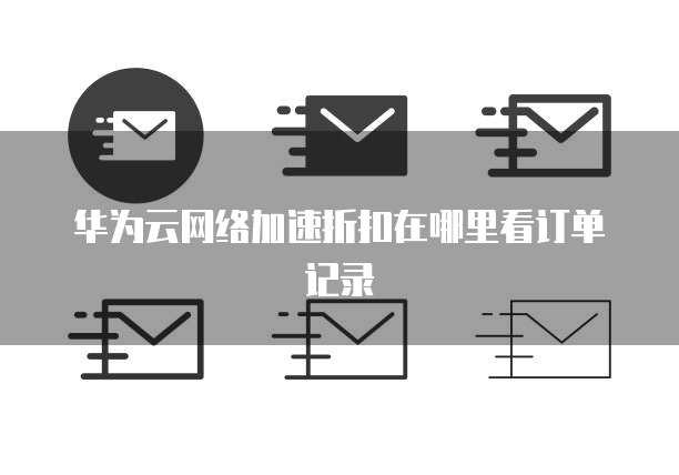 华为云网络加速折扣在哪里看订单记录