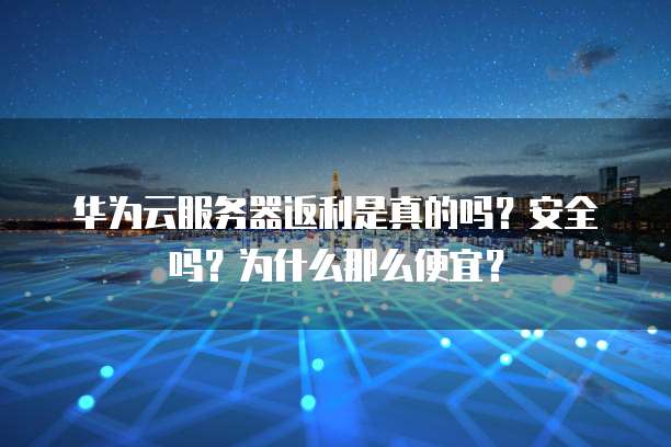 华为云服务器返利是真的吗?安全吗?为什么那么便宜?