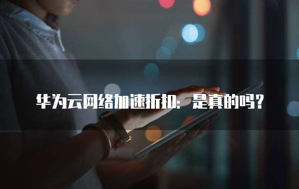 华为云网络加速折扣:是真的吗?