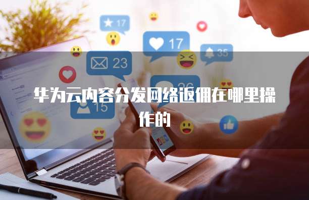华为云内容分发网络返佣在哪里操作的