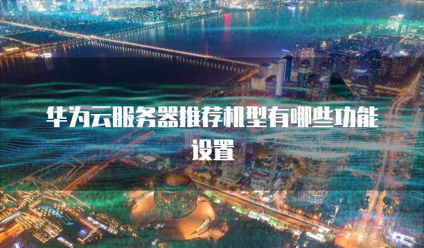 华为云服务器推荐机型有哪些功能设置
