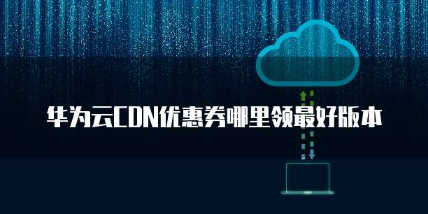华为云CDN优惠券哪里领最好版本
