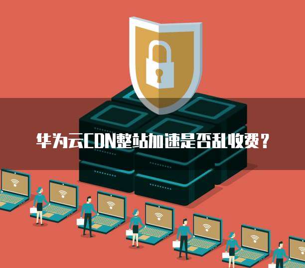 华为云CDN整站加速是否乱收费?