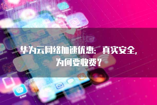 华为云网络加速优惠:真实安全,为何要收费?