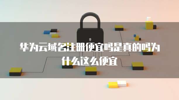 华为云域名注册便宜吗是真的吗为什么这么便宜