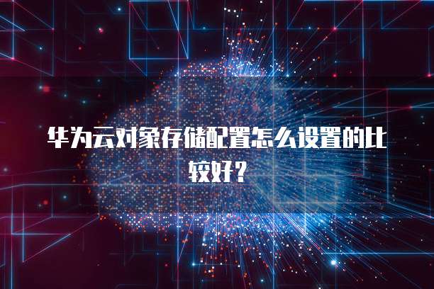 华为云对象存储配置怎么设置的比较好？