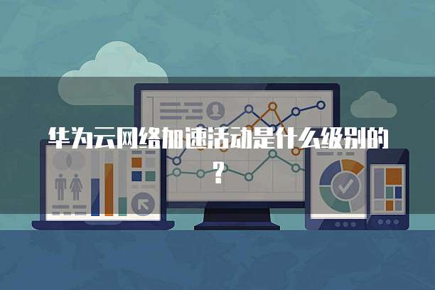 华为云网络加速活动是什么级别的?