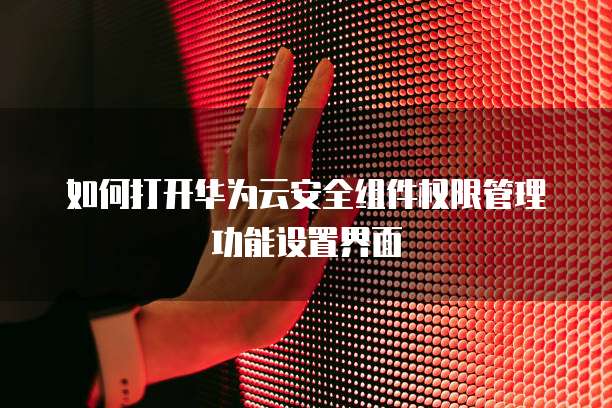 如何打开华为云安全组件权限管理功能设置界面