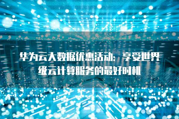 华为云大数据优惠活动:享受世界级云计算服务的最好时机